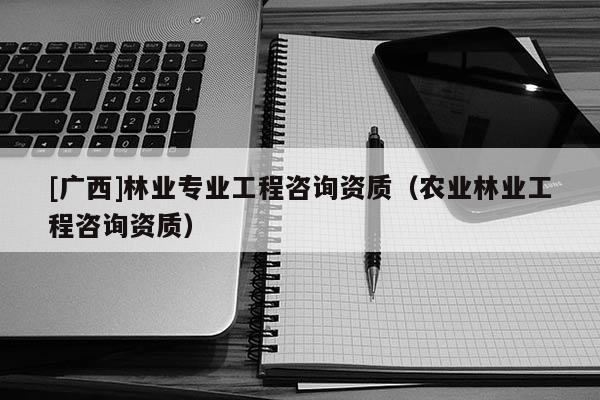 [廣西]林業(yè)專業(yè)工程咨詢資質(zhì)（農(nóng)業(yè)林業(yè)工程咨詢資質(zhì)）