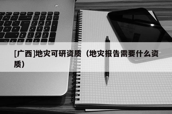 [廣西]地災(zāi)可研資質(zhì)（地災(zāi)報告需要什么資質(zhì)）
