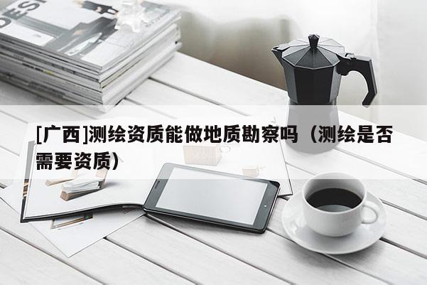 [廣西]測(cè)繪資質(zhì)能做地質(zhì)勘察嗎（測(cè)繪是否需要資質(zhì)）