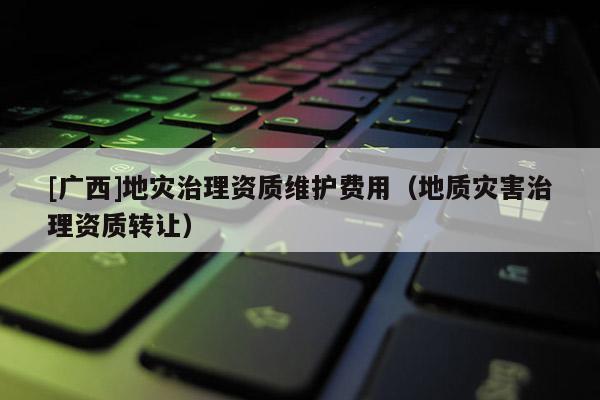[廣西]地災(zāi)治理資質(zhì)維護費用（地質(zhì)災(zāi)害治理資質(zhì)轉(zhuǎn)讓）