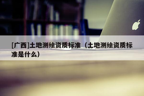 [廣西]土地測(cè)繪資質(zhì)標(biāo)準(zhǔn)（土地測(cè)繪資質(zhì)標(biāo)準(zhǔn)是什么）