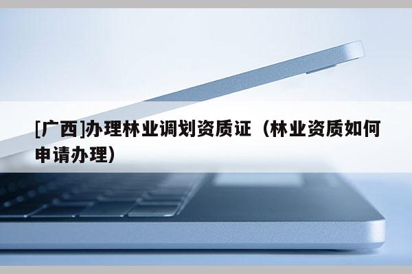 [廣西]辦理林業(yè)調(diào)劃資質(zhì)證（林業(yè)資質(zhì)如何申請(qǐng)辦理）