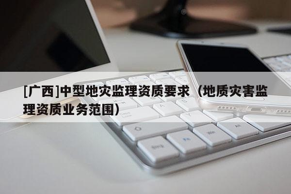 [廣西]中型地災(zāi)監(jiān)理資質(zhì)要求（地質(zhì)災(zāi)害監(jiān)理資質(zhì)業(yè)務(wù)范圍）