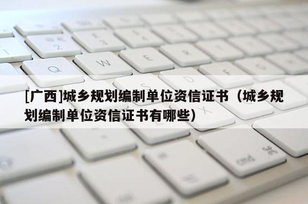 [廣西]城鄉(xiāng)規(guī)劃編制單位資信證書（城鄉(xiāng)規(guī)劃編制單位資信證書有哪些）