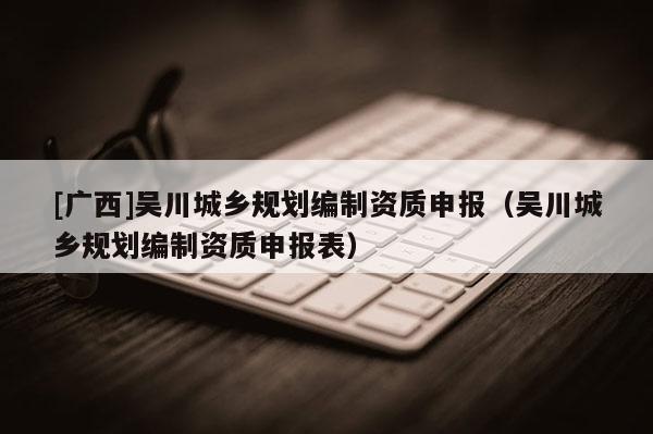 [廣西]吳川城鄉(xiāng)規(guī)劃編制資質(zhì)申報（吳川城鄉(xiāng)規(guī)劃編制資質(zhì)申報表）