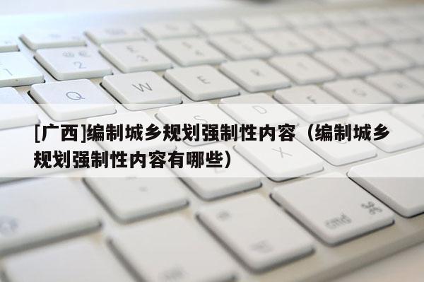 [廣西]編制城鄉(xiāng)規(guī)劃強(qiáng)制性內(nèi)容（編制城鄉(xiāng)規(guī)劃強(qiáng)制性內(nèi)容有哪些）