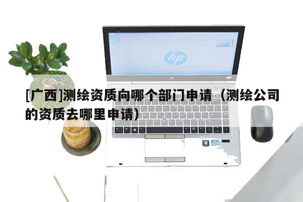 [廣西]測(cè)繪資質(zhì)向哪個(gè)部門(mén)申請(qǐng)（測(cè)繪公司的資質(zhì)去哪里申請(qǐng)）