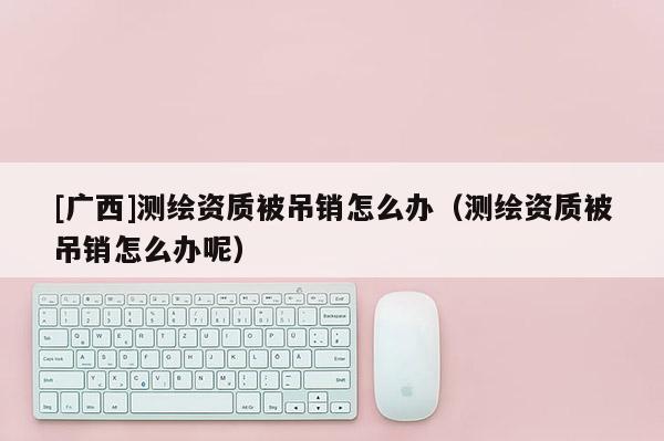 [廣西]測繪資質(zhì)被吊銷怎么辦（測繪資質(zhì)被吊銷怎么辦呢）