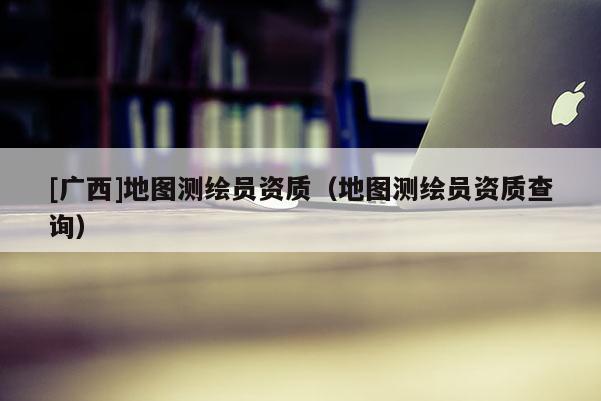 [廣西]地圖測(cè)繪員資質(zhì)（地圖測(cè)繪員資質(zhì)查詢）