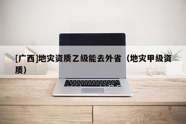 [廣西]地災資質乙級能去外?。ǖ貫募准壻Y質）