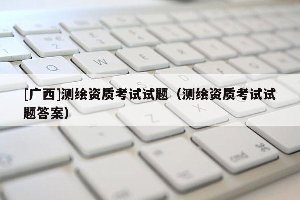 [廣西]測(cè)繪資質(zhì)考試試題（測(cè)繪資質(zhì)考試試題答案）