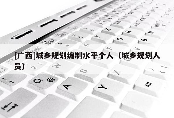 [廣西]城鄉(xiāng)規(guī)劃編制水平個人（城鄉(xiāng)規(guī)劃人員）