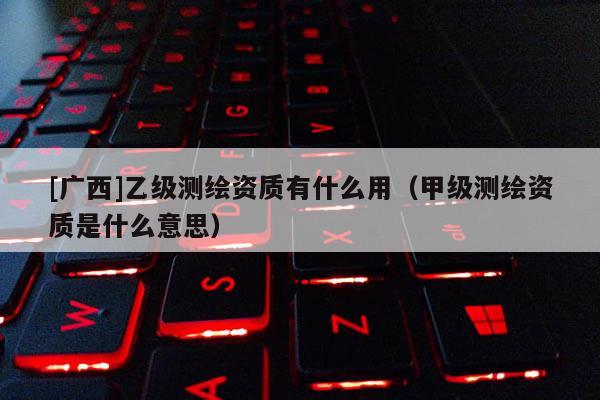 [廣西]乙級測繪資質(zhì)有什么用（甲級測繪資質(zhì)是什么意思）