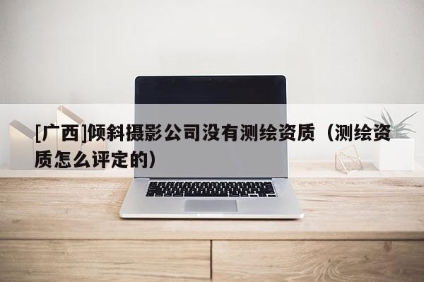 [廣西]傾斜攝影公司沒(méi)有測(cè)繪資質(zhì)（測(cè)繪資質(zhì)怎么評(píng)定的）