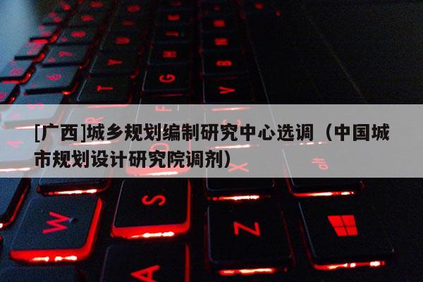 [廣西]城鄉(xiāng)規(guī)劃編制研究中心選調(diào)（中國城市規(guī)劃設(shè)計(jì)研究院調(diào)劑）