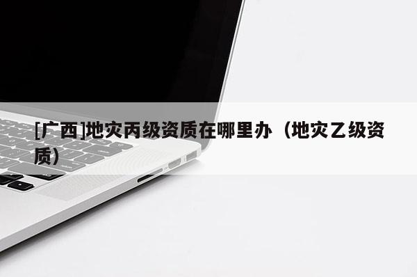 [廣西]地災(zāi)丙級(jí)資質(zhì)在哪里辦（地災(zāi)乙級(jí)資質(zhì)）