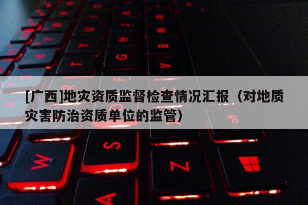 [廣西]地災(zāi)資質(zhì)監(jiān)督檢查情況匯報(bào)（對(duì)地質(zhì)災(zāi)害防治資質(zhì)單位的監(jiān)管）