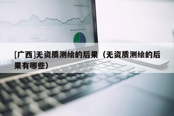 [廣西]無資質(zhì)測繪的后果（無資質(zhì)測繪的后果有哪些）
