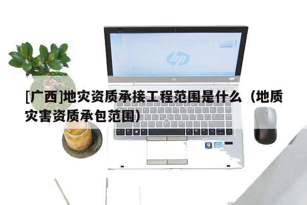 [廣西]地災(zāi)資質(zhì)承接工程范圍是什么（地質(zhì)災(zāi)害資質(zhì)承包范圍）