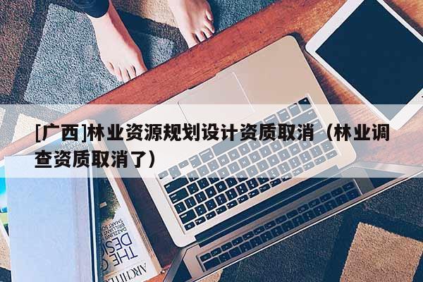 [廣西]林業(yè)資源規(guī)劃設(shè)計(jì)資質(zhì)取消（林業(yè)調(diào)查資質(zhì)取消了）
