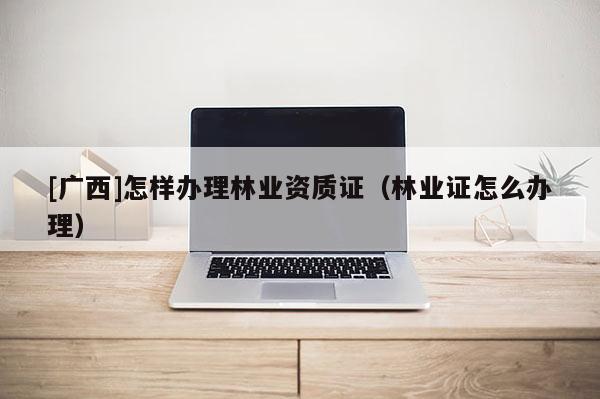 [廣西]怎樣辦理林業(yè)資質(zhì)證（林業(yè)證怎么辦理）