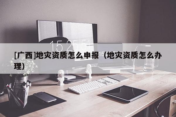 [廣西]地災(zāi)資質(zhì)怎么申報(bào)（地災(zāi)資質(zhì)怎么辦理）