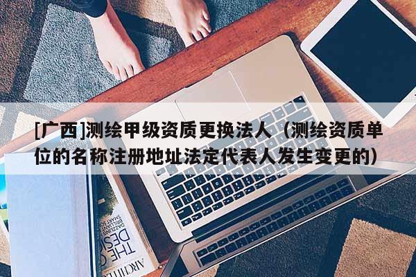 [廣西]測(cè)繪甲級(jí)資質(zhì)更換法人（測(cè)繪資質(zhì)單位的名稱注冊(cè)地址法定代表人發(fā)生變更的）