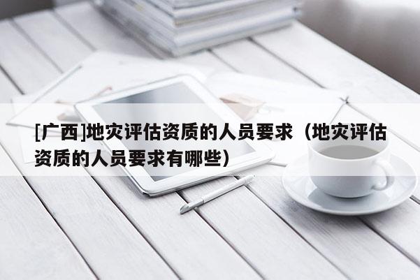 [廣西]地災(zāi)評估資質(zhì)的人員要求（地災(zāi)評估資質(zhì)的人員要求有哪些）