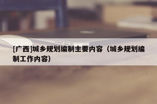 [廣西]城鄉(xiāng)規(guī)劃編制主要內(nèi)容（城鄉(xiāng)規(guī)劃編制工作內(nèi)容）