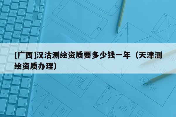 [廣西]漢沽測繪資質(zhì)要多少錢一年（天津測繪資質(zhì)辦理）