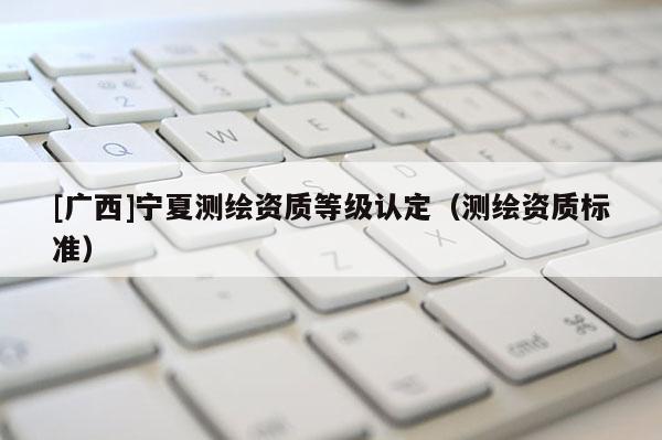 [廣西]寧夏測繪資質(zhì)等級認(rèn)定（測繪資質(zhì)標(biāo)準(zhǔn)）