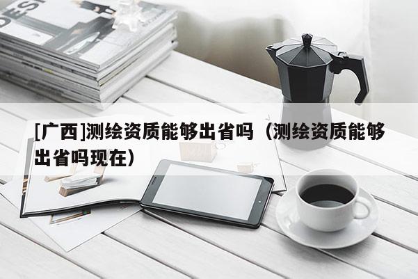 [廣西]測繪資質(zhì)能夠出省嗎（測繪資質(zhì)能夠出省嗎現(xiàn)在）