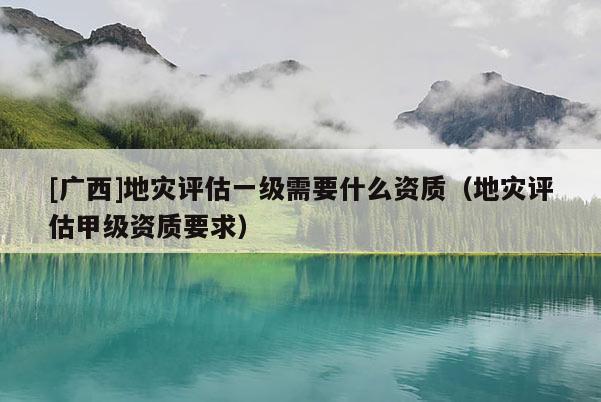[廣西]地災(zāi)評估一級需要什么資質(zhì)（地災(zāi)評估甲級資質(zhì)要求）