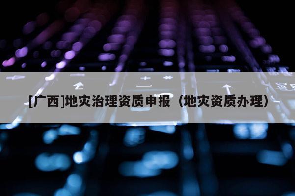 [廣西]地災(zāi)治理資質(zhì)申報(bào)（地災(zāi)資質(zhì)辦理）