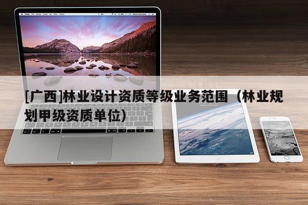[廣西]林業(yè)設(shè)計(jì)資質(zhì)等級(jí)業(yè)務(wù)范圍（林業(yè)規(guī)劃甲級(jí)資質(zhì)單位）