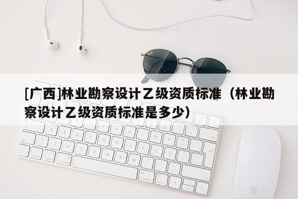 [廣西]林業(yè)勘察設(shè)計乙級資質(zhì)標(biāo)準(zhǔn)（林業(yè)勘察設(shè)計乙級資質(zhì)標(biāo)準(zhǔn)是多少）