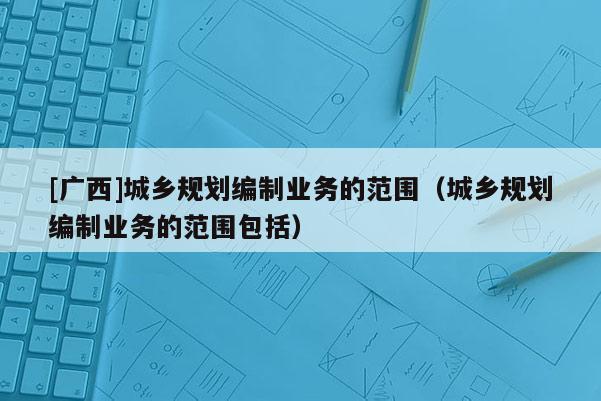 [廣西]城鄉(xiāng)規(guī)劃編制業(yè)務(wù)的范圍（城鄉(xiāng)規(guī)劃編制業(yè)務(wù)的范圍包括）