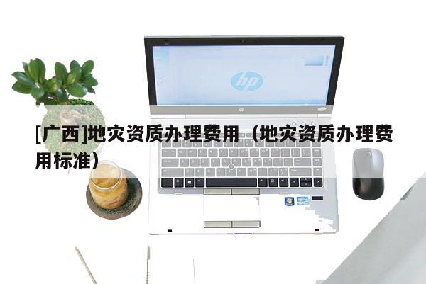 [廣西]地災(zāi)資質(zhì)辦理費用（地災(zāi)資質(zhì)辦理費用標(biāo)準(zhǔn)）