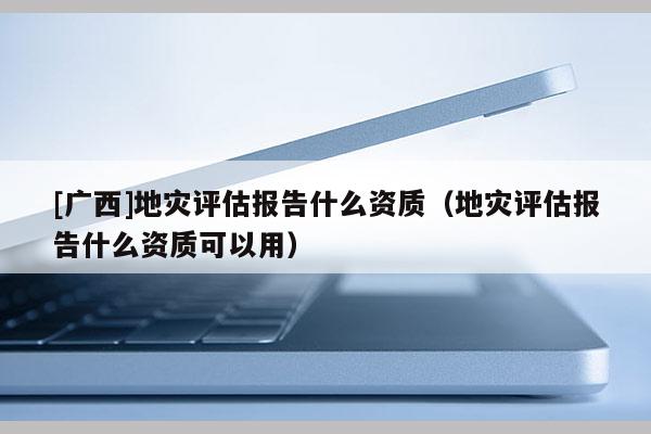 [廣西]地災(zāi)評(píng)估報(bào)告什么資質(zhì)（地災(zāi)評(píng)估報(bào)告什么資質(zhì)可以用）