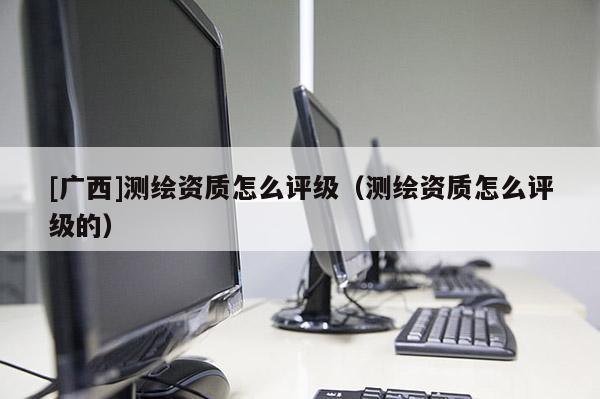 [廣西]測繪資質怎么評級（測繪資質怎么評級的）