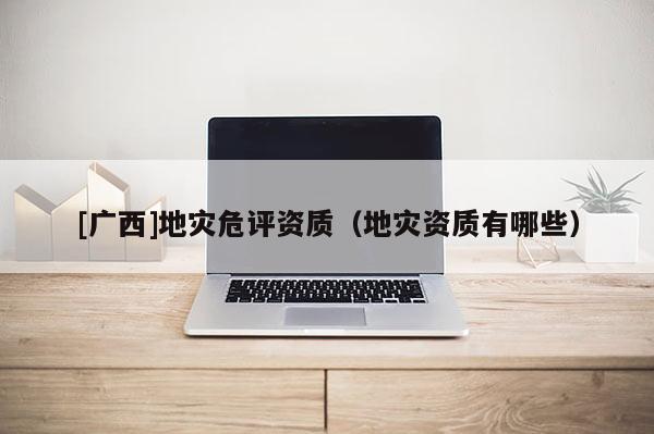 [廣西]地災(zāi)危評資質(zhì)（地災(zāi)資質(zhì)有哪些）