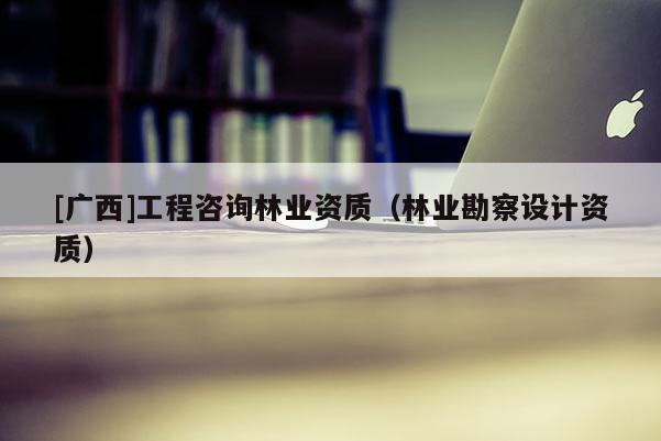 [廣西]工程咨詢林業(yè)資質(zhì)（林業(yè)勘察設(shè)計資質(zhì)）
