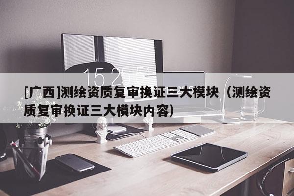 [廣西]測繪資質(zhì)復審換證三大模塊（測繪資質(zhì)復審換證三大模塊內(nèi)容）