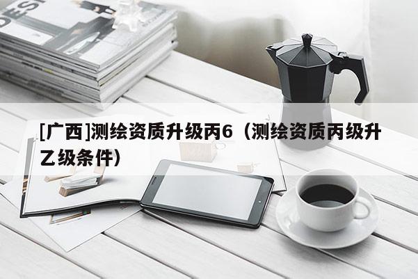 [廣西]測繪資質(zhì)升級丙6（測繪資質(zhì)丙級升乙級條件）