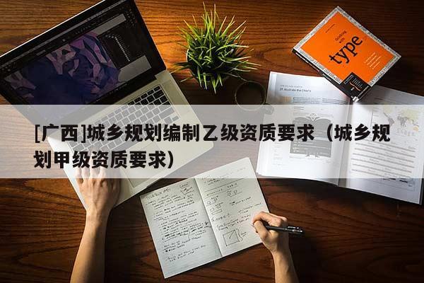 [廣西]城鄉(xiāng)規(guī)劃編制乙級資質(zhì)要求（城鄉(xiāng)規(guī)劃甲級資質(zhì)要求）