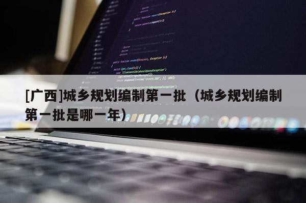 [廣西]城鄉(xiāng)規(guī)劃編制第一批（城鄉(xiāng)規(guī)劃編制第一批是哪一年）