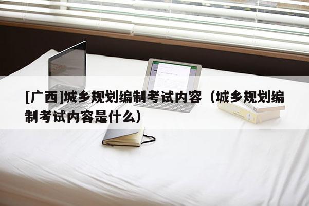 [廣西]城鄉(xiāng)規(guī)劃編制考試內(nèi)容（城鄉(xiāng)規(guī)劃編制考試內(nèi)容是什么）