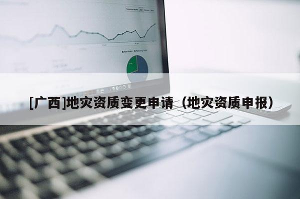 [廣西]地災(zāi)資質(zhì)變更申請（地災(zāi)資質(zhì)申報）