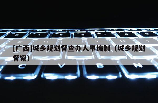 [廣西]城鄉(xiāng)規(guī)劃督查辦人事編制（城鄉(xiāng)規(guī)劃督察）