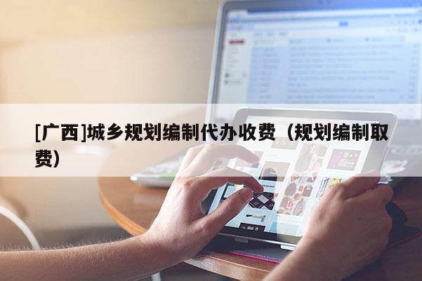 [廣西]城鄉(xiāng)規(guī)劃編制代辦收費（規(guī)劃編制取費）